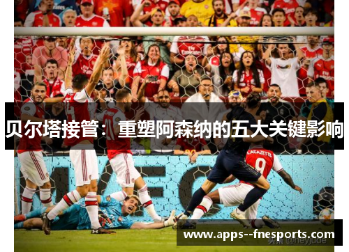 贝尔塔接管：重塑阿森纳的五大关键影响