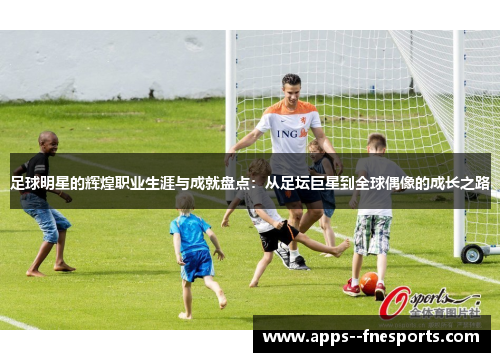 足球明星的辉煌职业生涯与成就盘点：从足坛巨星到全球偶像的成长之路