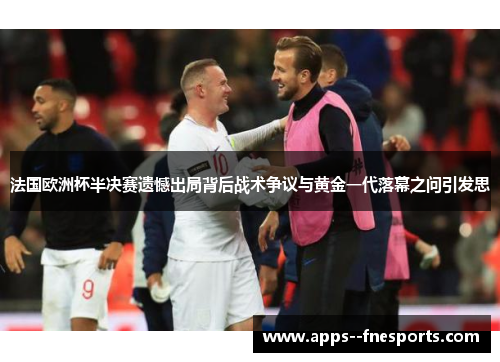 法国欧洲杯半决赛遗憾出局背后战术争议与黄金一代落幕之问引发思